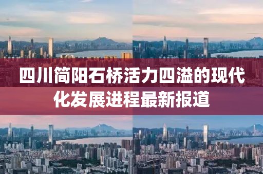 四川簡陽石橋活力四溢的現(xiàn)代化發(fā)展進(jìn)程最新報道