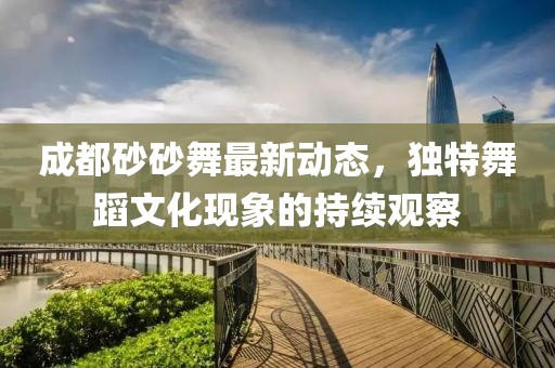 成都砂砂舞最新動(dòng)態(tài)，獨(dú)特舞蹈文化現(xiàn)象的持續(xù)觀(guān)察