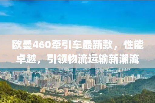 歐曼460牽引車最新款，性能卓越，引領(lǐng)物流運(yùn)輸新潮流