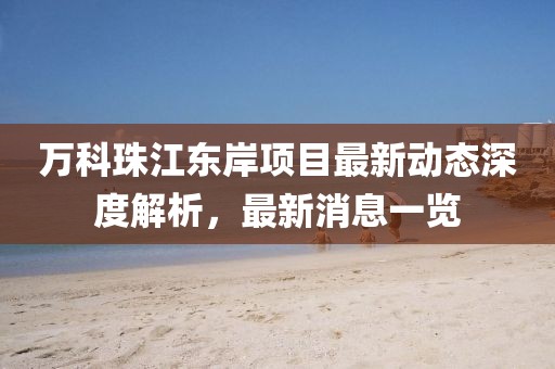 萬科珠江東岸項(xiàng)目最新動(dòng)態(tài)深度解析，最新消息一覽