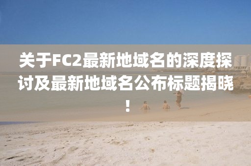 關(guān)于FC2最新地域名的深度探討及最新地域名公布標(biāo)題揭曉！