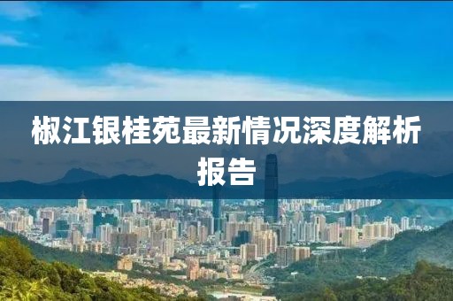 椒江銀桂苑最新情況深度解析報告