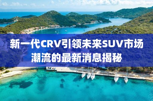 新一代CRV引領(lǐng)未來SUV市場潮流的最新消息揭秘