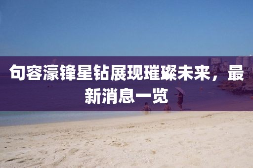 句容濠鋒星鉆展現(xiàn)璀璨未來(lái)，最新消息一覽