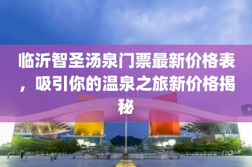 臨沂智圣湯泉門票最新價格表，吸引你的溫泉之旅新價格揭秘