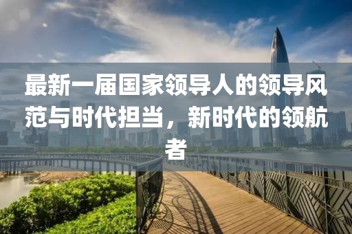 最新一屆國(guó)家領(lǐng)導(dǎo)人的領(lǐng)導(dǎo)風(fēng)范與時(shí)代擔(dān)當(dāng)，新時(shí)代的領(lǐng)航者