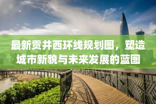 最新貢井西環(huán)線規(guī)劃圖，塑造城市新貌與未來(lái)發(fā)展的藍(lán)圖