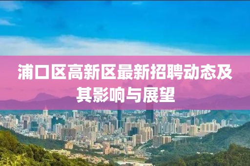 浦口區(qū)高新區(qū)最新招聘動態(tài)及其影響與展望