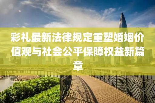 彩禮最新法律規(guī)定重塑婚姻價(jià)值觀與社會公平保障權(quán)益新篇章