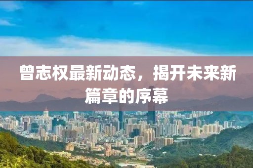 曾志權(quán)最新動態(tài)，揭開未來新篇章的序幕