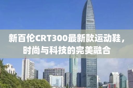 新百倫CRT300最新款運(yùn)動鞋，時尚與科技的完美融合