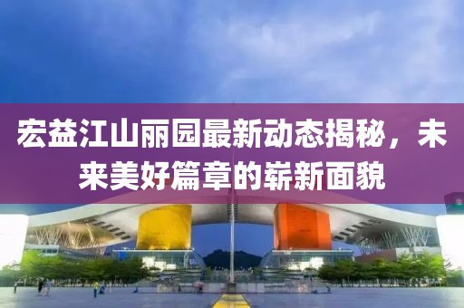 宏益江山麗園最新動態(tài)揭秘，未來美好篇章的嶄新面貌