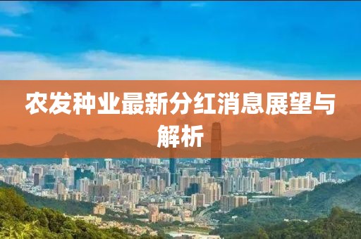 農(nóng)發(fā)種業(yè)最新分紅消息展望與解析