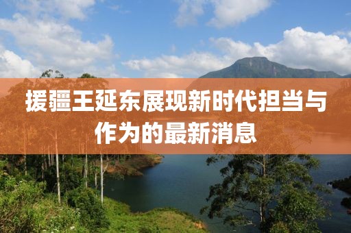 援疆王延?xùn)|展現(xiàn)新時(shí)代擔(dān)當(dāng)與作為的最新消息