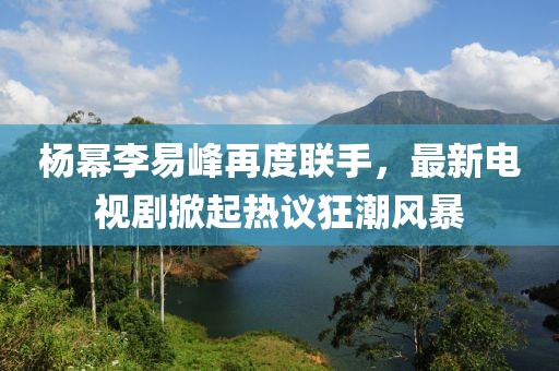 楊冪李易峰再度聯(lián)手，最新電視劇掀起熱議狂潮風(fēng)暴