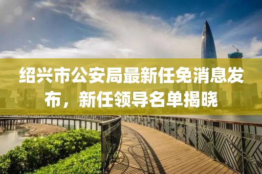 紹興市公安局最新任免消息發(fā)布，新任領導名單揭曉