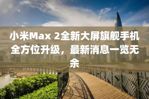 小米Max 2全新大屏旗艦手機全方位升級，最新消息一覽無余
