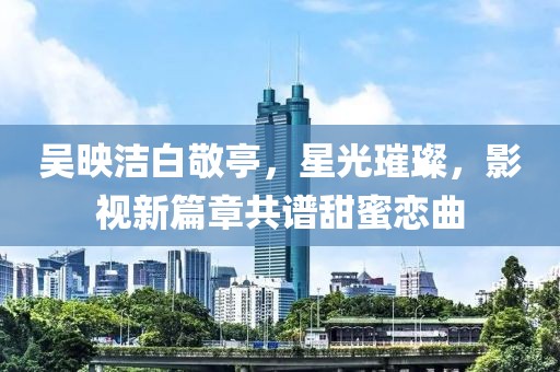 吳映潔白敬亭，星光璀璨，影視新篇章共譜甜蜜戀曲