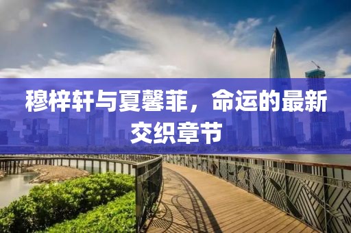 穆梓軒與夏馨菲，命運(yùn)的最新交織章節(jié)