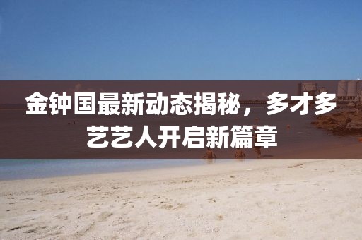 金鐘國最新動態(tài)揭秘，多才多藝藝人開啟新篇章