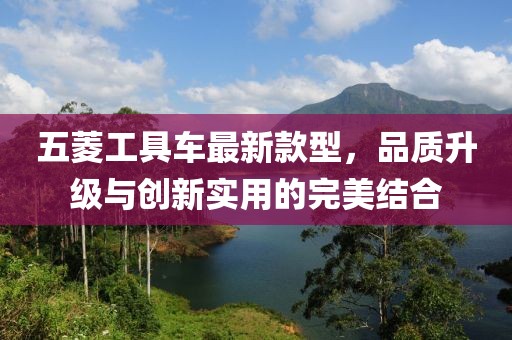 五菱工具車最新款型，品質(zhì)升級與創(chuàng)新實(shí)用的完美結(jié)合