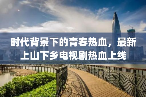 時代背景下的青春熱血，最新上山下鄉(xiāng)電視劇熱血上線