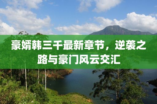 豪婿韓三千最新章節(jié)，逆襲之路與豪門風云交匯