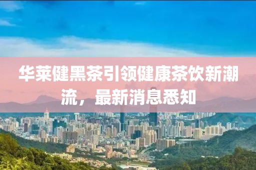 華萊健黑茶引領健康茶飲新潮流，最新消息悉知