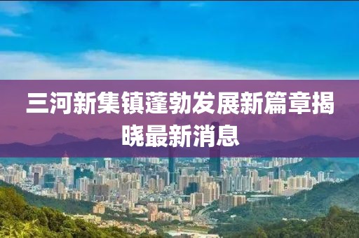 三河新集鎮(zhèn)蓬勃發(fā)展新篇章揭曉最新消息