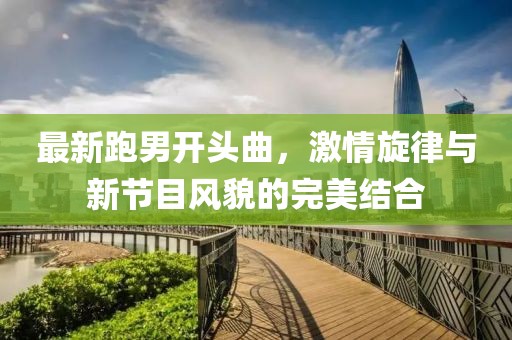 最新跑男開(kāi)頭曲，激情旋律與新節(jié)目風(fēng)貌的完美結(jié)合