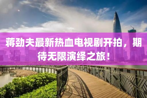 蔣勁夫最新熱血電視劇開拍，期待無限演繹之旅！