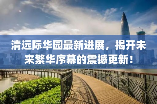 清遠(yuǎn)際華園最新進(jìn)展，揭開(kāi)未來(lái)繁華序幕的震撼更新！