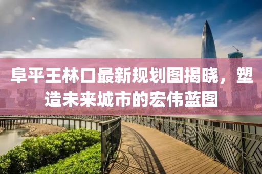 阜平王林口最新規(guī)劃圖揭曉，塑造未來城市的宏偉藍圖