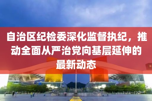 自治區(qū)紀(jì)檢委深化監(jiān)督執(zhí)紀(jì)，推動(dòng)全面從嚴(yán)治黨向基層延伸的最新動(dòng)態(tài)
