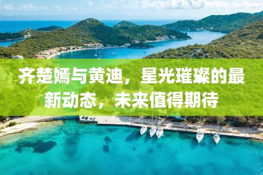 齊楚嫣與黃迪，星光璀璨的最新動態(tài)，未來值得期待