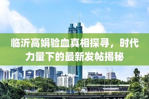 臨沂高娟驗血真相探尋，時代力量下的最新發(fā)帖揭秘