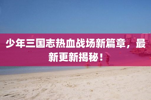 少年三國志熱血戰(zhàn)場新篇章，最新更新揭秘！