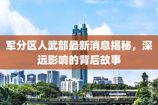 軍分區(qū)人武部最新消息揭秘，深遠(yuǎn)影響的背后故事