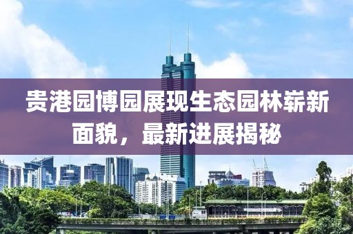 貴港園博園展現(xiàn)生態(tài)園林嶄新面貌，最新進展揭秘