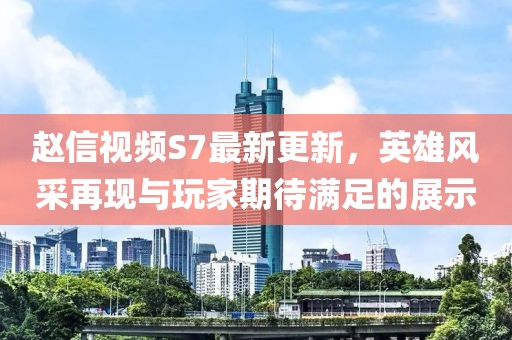 趙信視頻S7最新更新，英雄風采再現(xiàn)與玩家期待滿足的展示