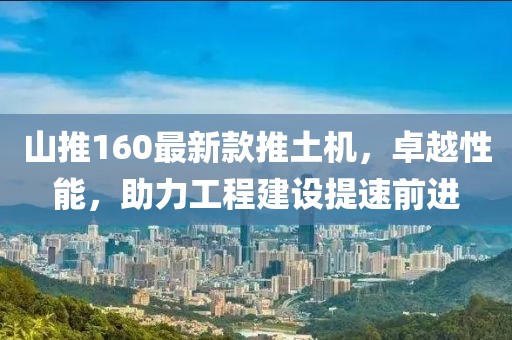 山推160最新款推土機(jī)，卓越性能，助力工程建設(shè)提速前進(jìn)