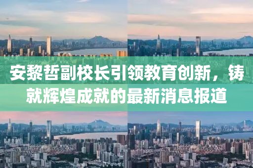 安黎哲副校長引領教育創(chuàng)新，鑄就輝煌成就的最新消息報道
