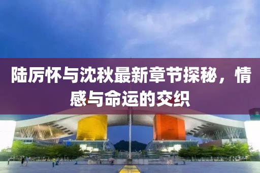 陸厲懷與沈秋最新章節(jié)探秘，情感與命運(yùn)的交織