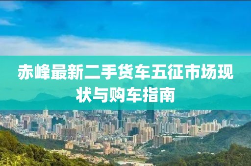 赤峰最新二手貨車五征市場現(xiàn)狀與購車指南
