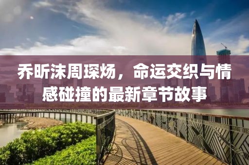 喬昕沫周琛煬，命運(yùn)交織與情感碰撞的最新章節(jié)故事