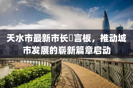 天水市最新市長畄言板，推動(dòng)城市發(fā)展的嶄新篇章啟動(dòng)