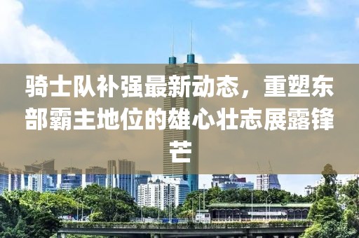 騎士隊補強(qiáng)最新動態(tài)，重塑東部霸主地位的雄心壯志展露鋒芒
