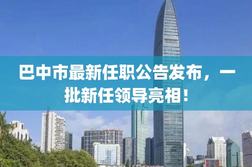 巴中市最新任職公告發(fā)布，一批新任領(lǐng)導(dǎo)亮相！