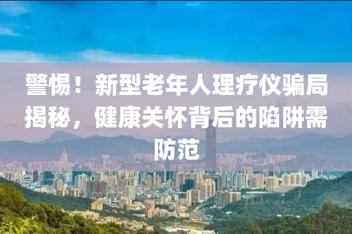 警惕！新型老年人理療儀騙局揭秘，健康關(guān)懷背后的陷阱需防范