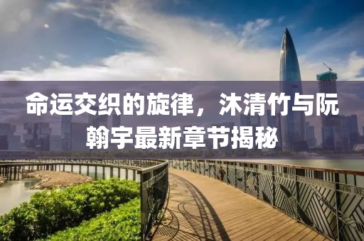 命運交織的旋律，沐清竹與阮翰宇最新章節(jié)揭秘